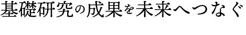 基礎研究の成果を未来へつなぐ